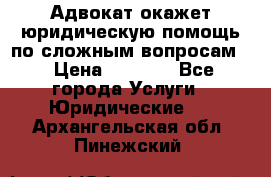 Адвокат окажет юридическую помощь по сложным вопросам  › Цена ­ 1 200 - Все города Услуги » Юридические   . Архангельская обл.,Пинежский 